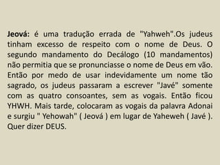 Jeová: é uma tradução errada de "Yahweh".Os judeus
tinham excesso de respeito com o nome de Deus. O
segundo mandamento do Decálogo (10 mandamentos)
não permitia que se pronunciasse o nome de Deus em vão.
Então por medo de usar indevidamente um nome tão
sagrado, os judeus passaram a escrever "Javé" somente
com as quatro consoantes, sem as vogais. Então ficou
YHWH. Mais tarde, colocaram as vogais da palavra Adonai
e surgiu " Yehowah" ( Jeová ) em lugar de Yaheweh ( Javé ).
Quer dizer DEUS.
 