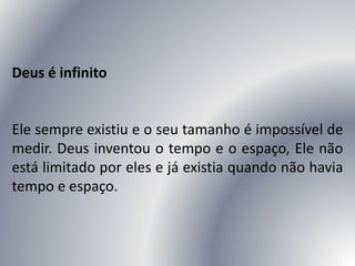 Deus é infinito
Ele sempre existiu e o seu tamanho é impossível de
medir. Deus inventou o tempo e o espaço, Ele não
está limitado por eles e já existia quando não havia
tempo e espaço.
 