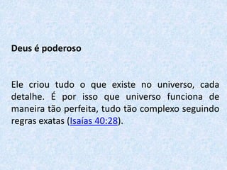 Deus é poderoso
Ele criou tudo o que existe no universo, cada
detalhe. É por isso que universo funciona de
maneira tão perfeita, tudo tão complexo seguindo
regras exatas (Isaías 40:28).
 