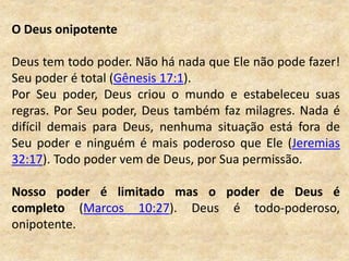 O Deus onipotente
Deus tem todo poder. Não há nada que Ele não pode fazer!
Seu poder é total (Gênesis 17:1).
Por Seu poder, Deus criou o mundo e estabeleceu suas
regras. Por Seu poder, Deus também faz milagres. Nada é
difícil demais para Deus, nenhuma situação está fora de
Seu poder e ninguém é mais poderoso que Ele (Jeremias
32:17). Todo poder vem de Deus, por Sua permissão.
Nosso poder é limitado mas o poder de Deus é
completo (Marcos 10:27). Deus é todo-poderoso,
onipotente.
 