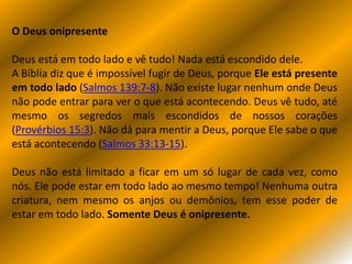 O Deus onipresente
Deus está em todo lado e vê tudo! Nada está escondido dele.
A Bíblia diz que é impossível fugir de Deus, porque Ele está presente
em todo lado (Salmos 139:7-8). Não existe lugar nenhum onde Deus
não pode entrar para ver o que está acontecendo. Deus vê tudo, até
mesmo os segredos mais escondidos de nossos corações
(Provérbios 15:3). Não dá para mentir a Deus, porque Ele sabe o que
está acontecendo (Salmos 33:13-15).
Deus não está limitado a ficar em um só lugar de cada vez, como
nós. Ele pode estar em todo lado ao mesmo tempo! Nenhuma outra
criatura, nem mesmo os anjos ou demônios, tem esse poder de
estar em todo lado. Somente Deus é onipresente.
 