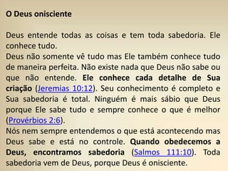 O Deus onisciente
Deus entende todas as coisas e tem toda sabedoria. Ele
conhece tudo.
Deus não somente vê tudo mas Ele também conhece tudo
de maneira perfeita. Não existe nada que Deus não sabe ou
que não entende. Ele conhece cada detalhe de Sua
criação (Jeremias 10:12). Seu conhecimento é completo e
Sua sabedoria é total. Ninguém é mais sábio que Deus
porque Ele sabe tudo e sempre conhece o que é melhor
(Provérbios 2:6).
Nós nem sempre entendemos o que está acontecendo mas
Deus sabe e está no controle. Quando obedecemos a
Deus, encontramos sabedoria (Salmos 111:10). Toda
sabedoria vem de Deus, porque Deus é onisciente.
 