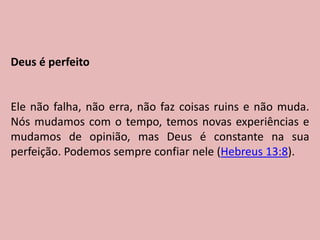 Deus é perfeito
Ele não falha, não erra, não faz coisas ruins e não muda.
Nós mudamos com o tempo, temos novas experiências e
mudamos de opinião, mas Deus é constante na sua
perfeição. Podemos sempre confiar nele (Hebreus 13:8).
 