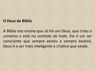 O Deus da Bíblia
A Bíblia nos ensina que só há um Deus, que criou o
universo e está no controle de tudo. Ele é um ser
consciente que sempre existiu e sempre existirá.
Deus é o ser mais inteligente e criativo que existe.
 