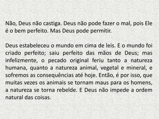 Não, Deus não castiga. Deus não pode fazer o mal, pois Ele
é o bem perfeito. Mas Deus pode permitir.
Deus estabeleceu o mundo em cima de leis. E o mundo foi
criado perfeito; saiu perfeito das mãos de Deus; mas
infelizmente, o pecado original feriu tanto a natureza
humana, quanto a natureza animal, vegetal e mineral, e
sofremos as consequências até hoje. Então, é por isso, que
muitas vezes os animais se tornam maus para os homens,
a natureza se torna rebelde. E Deus não impede a ordem
natural das coisas.
 