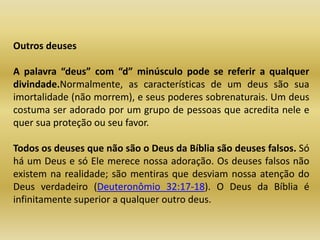 Outros deuses
A palavra “deus” com “d” minúsculo pode se referir a qualquer
divindade.Normalmente, as características de um deus são sua
imortalidade (não morrem), e seus poderes sobrenaturais. Um deus
costuma ser adorado por um grupo de pessoas que acredita nele e
quer sua proteção ou seu favor.
Todos os deuses que não são o Deus da Bíblia são deuses falsos. Só
há um Deus e só Ele merece nossa adoração. Os deuses falsos não
existem na realidade; são mentiras que desviam nossa atenção do
Deus verdadeiro (Deuteronômio 32:17-18). O Deus da Bíblia é
infinitamente superior a qualquer outro deus.
 