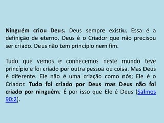 Ninguém criou Deus. Deus sempre existiu. Essa é a
definição de eterno. Deus é o Criador que não precisou
ser criado. Deus não tem princípio nem fim.
Tudo que vemos e conhecemos neste mundo teve
princípio e foi criado por outra pessoa ou coisa. Mas Deus
é diferente. Ele não é uma criação como nós; Ele é o
Criador. Tudo foi criado por Deus mas Deus não foi
criado por ninguém. É por isso que Ele é Deus (Salmos
90:2).
 