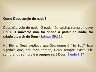 Como Deus surgiu do nada?
Deus não veio do nada. O nada não existia, sempre houve
Deus. O universo não foi criado a partir de nada, foi
criado a partir de Deus (Salmos 89:11).
Na Bíblia, Deus explicou que Seu nome é “Eu Sou”. Isso
significa que, em todo tempo, Deus sempre existe. Ele
sempre foi, sempre é e sempre será Deus (Êxodo 3:14).
 