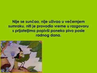 Nije se sunčao, nije uživao u večernjem
sumraku, niti je provodio vreme u razgovoru
  s prijateljima popivši poneko pivo posle
                radnog dana.
 