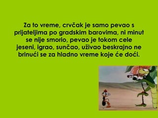 Za to vreme, crvčak je samo pevao s
prijateljima po gradskim barovima, ni minut
     se nije smorio, pevao je tokom cele
 jeseni, igrao, sunčao, uživao beskrajno ne
  brinući se za hladno vreme koje će doći.
 