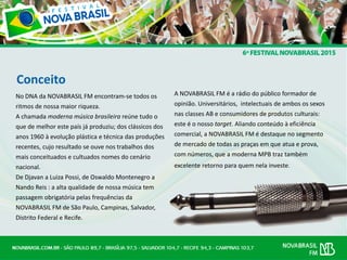Conceito
No DNA da NOVABRASIL FM encontram-se todos os
ritmos de nossa maior riqueza.
A chamada moderna música brasileira reúne tudo o
que de melhor este país já produziu; dos clássicos dos
anos 1960 à evolução plástica e técnica das produções
recentes, cujo resultado se ouve nos trabalhos dos
mais conceituados e cultuados nomes do cenário
nacional.
De Djavan a Luiza Possi, de Oswaldo Montenegro a
Nando Reis : a alta qualidade de nossa música tem
passagem obrigatória pelas frequências da
NOVABRASIL FM de São Paulo, Campinas, Salvador,
Distrito Federal e Recife.
A NOVABRASIL FM é a rádio do público formador de
opinião. Universitários, intelectuais de ambos os sexos
nas classes AB e consumidores de produtos culturais:
este é o nosso target. Aliando conteúdo à eficiência
comercial, a NOVABRASIL FM é destaque no segmento
de mercado de todas as praças em que atua e prova,
com números, que a moderna MPB traz também
excelente retorno para quem nela investe.
 