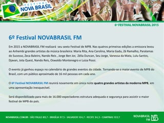 6º Festival NOVABRASIL FM
Em 2015 a NOVABRASIL FM realizará seu sexto Festival de MPB. Nas quatros primeiras edições a emissora levou
ao Anhembi grandes artistas da música brasileira: Maria Rita, Ana Carolina, Maria Gadu, Zé Ramalho, Paralamas
do Sucesso, Zeca Baleiro, Nando Reis , Jorge Ben Jor, Zélia Duncan, Seu Jorge, Vanessa da Mata, Lulu Santos,
Djavan, Jota Quest, Nando Reis, Oswaldo Montenegro e Luiza Possi.
O evento já ganhou espaço no calendário de grandes eventos da cidade. Tornando-se o maior evento de MPB do
Brasil, com um público aproximado de 16 mil pessoas em cada ano.
O 6º Festival NOVABRASIL FM reunirá novamente em única noite quatro grandes artistas da moderna MPB, em
uma apresentação inesquecível.
Será disponibilizado para mais de 16.000 expectadores estrutura adequada e segurança para assistir o maior
festival de MPB do país.
 