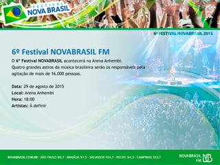 6º Festival NOVABRASIL FM
O 6º Festival NOVABRASIL acontecerá na Arena Anhembi.
Quatro grandes astros da música brasileira serão os responsáveis pela
agitação de mais de 16.000 pessoas.
Data: 29 de agosto de 2015
Local: Arena Anhembi
Hora: 18:00
Artistas: À definir
 