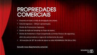 • Presente em toda a mídia de divulgação dos shows;
• Cota de Ingressos – 100 por apresentação;
• Direito de Promocionar Ingressos;
• Direito de Ação de Sampling no Foyer do teatro;
• Direito de Ambientar o Foyer (respeitando os limites físicos e de segurança,
além dos patrocinadores e regras do tombamento da casa).
• 30 inserções de 30” de mídia de apoio na rádio NOVABRASIL FM (06 às 19h).
Consulte nosso departamento comercial.
 