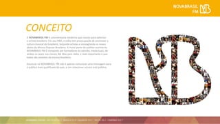 CONCEITO
A NOVABRASIL FM é uma emissora moderna que nasceu para valorizar
o artista brasileiro. Em seu DNA, a rádio tem preocupação de promover a
cultura musical do brasileiro, lançando artistas e consagrando os novos
ídolos da Música Popular Brasileira. A maior parte do público ouvinte da
NOVABRASIL FM é composto por formadores do opinião, intelectuais, de
ambos os sexos nas classes AB. Mas para rádio, o mais importante é que
todos são amantes da música Brasileira.
Anunciar na NOVABRASIL FM não é apenas comunicar uma mensagem para
o público mais qualificado do país, e sim relacionar-se com este público.
 