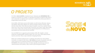 O PROJETO
Em 2016 o Sons da NOVA completará 8 anos. Realizado pela NOVABRASIL FM, o
projeto já conquistou seu espaço no calendário de shows da cidade de São Paulo e
vem cumprindo seu objetivo que é aproximar o público dos artistas que estão na
programação musical da rádio.
Entre 2008 e 2015 foram mais de 182 edições com 84 artistas diferentes: Djavan,
Zeca Baleiro, Maria Rita, Gilberto Gil, Vanessa da Mata, Nenhum de Nós, Jorge
Vercillo, Paula Toller, Pedro Mariano, Biquíni Cavadão, Luiza Possi, Isabella Taviani,
Paula Lima, Chico César, Fernanda Takai, Simoninha, Ana Cañas, Frejat, Maria Gadú,
entre outros. Todos estes artistas levaram aproximadamente 112.500 pessoas a
participarem de forma direta do Sons da NOVA.
Sons da NOVA teve os seguintes patrocinadores: GM, UPX, Targifor C, Azeite
Andorinha, Shopping D&D, Pastilhas Valda, Tech Line, Claro, Colírio Moura Brasil,
Aspirina, Correios, Panco, Lojas Colombo e Shopping Paulista.
Neste ano o projeto muda de casa e o endereço não poderia ser mais poético,
localizado no coração de São Paulo, o Bar Brahma será palco de grandes nomes da
nossa música em um ambiente intimista e aconchegante. Mensalmente, a
NOVABRASIL FM realiza dois shows em datas seguidas, formato que criou um
relacionamento entre público, rádio, artista e parceiros/patrocinadores.
 