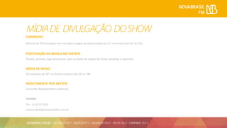 CHAMADAS
Mínimo de 70 chamadas com menção e slogan do patrocinador em 5”, no horário das 6h às 22h.
POSITIVAÇÃO DA MARCA NO EVENTO
Painéis, prismas, jogo americano, spot no áudio de espera do show, sampling e Ingressos.
MÍDIA DE APOIO
30 inserções de 30” no horário rotativo das 6h às 19h.
INVESTIMENTO POR ARTISTA
Consultar departamento comercial.
Contato:
Tel.: 11 3173 5325
comercialnb@novabrasilfm.com.br
 