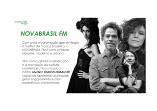 Com uma programação que privilegia
o melhor da música brasileira, a
NOVABRASIL FM é uma emissora
vibrante, moderna e urbana.
NOVABRASIL FM
Têm como pilares a valorização
e a promoção da cultura
brasileira e utiliza a música
como AGENTE TRANSFORMADOR
capaz de aproximar as pessoas,
gerar engajamento e criar
experiências memoráveis.
 