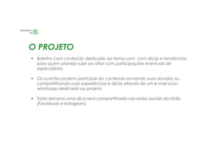 O PROJETO
 Boletins com conteúdo dedicado ao tema com com dicas e tendências
para quem planeja subir ao altar com participações eventuais de
especialistas.
 Os ouvintes podem participar do conteúdo enviando suas dúvidas ou
compartilhando suas experiências e dicas através de um e-mail e/ou
whatsapp dedicado ao projeto.
 Toda semana uma dica será compartilhada nas redes sociais da rádio
(Facebook e Instagram)
 