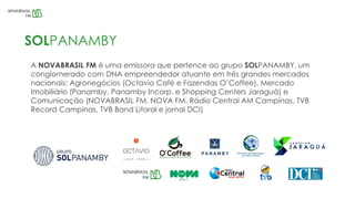 A NOVABRASIL FM é uma emissora que pertence ao grupo SOLPANAMBY, um
conglomerado com DNA empreendedor atuante em três grandes mercados
nacionais: Agronegócios (Octavio Café e Fazendas O’Coffee), Mercado
Imobiliário (Panamby, Panamby Incorp. e Shopping Centers Jaraguá) e
Comunicação (NOVABRASIL FM, NOVA FM, Rádio Central AM Campinas, TVB
Record Campinas, TVB Band Litoral e jornal DCI)
SOLPANAMBY
 