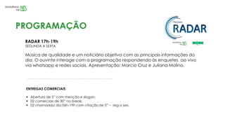 RADAR 17h-19h
SEGUNDA A SEXTA
Música de qualidade e um noticiário objetivo com as principais informações do
dia. O ouvinte interage com a programação respondendo às enquetes ao vivo
via whatsapp e redes sociais. Apresentação: Marcio Cruz e Juliana Molino.
PROGRAMAÇÃO
ENTREGAS COMERCIAIS
 Abertura de 5” com menção e slogan;
 02 comerciais de 30” no break;
 02 chamadas/ dia 06h-19h com citação de 5” – seg a sex.
 