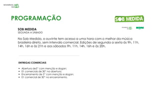 SOB MEDIDA
SEGUNDA A SÁBADO
No Sob Medida, o ouvinte tem acesso a uma hora com o melhor da música
brasileira direto, sem intervalo comercial. Edições de segunda a sexta às 9h, 11h,
14h, 16h e às 21h e aos sábados 9h, 11h, 14h, 16h e às 20h.
PROGRAMAÇÃO
ENTREGAS COMERCIAIS
 Abertura de5” com menção e slogan;
 01 comerciais de 30” na abertura;
 Encerramento de 5” com menção e slogan;
 01 comercial de 30” no encerramento.
 