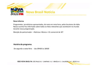 Nova Brasil Notícia
Nova Informa
Programetes jornalísticos apresentados, de meia em meia hora, pelos locutores da rádio.
Nosso ouvinte fica informado sobre todos os fatos relevantes que acontecem no mundo
durante nossa programação.
Menção do patrocinador + Noticias+ Música + 01 comercial de 30”.
Horário do programa.
De segunda a sexta-feira - das 09h00 às 18h00
 