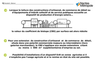 10 Novabuild - Atlansun
Lorsque la toiture des constructions d’artisanat, de commerce de détail ou
d’équipements d’intérêt collectif et de service publiques accueille un
dispositif de production d’énergie solaire...
la valeur du coefficient de biotope (CBS) par surface est alors réduite
Pour une extension de construction d’artisanat et de commerce de détail,
située dans une polarité commerciale majeure ou intermédiaire (hors
galeries marchandes), le CBS s’applique aux seules extensions créant
au moins 1 000 m² supplémentaires d’emprise au sol.
Possibilité d’installations d’un dispositif EnR en zones agricoles si il
n’empêche pas l’usage agricole et si la remise en état du site est possible.
 