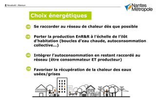 8 Novabuild - Atlansun
Se raccorder au réseau de chaleur dès que possible
Porter la production EnR&R à l’échelle de l’ilôt
d’habitation (boucles d’eau chaude, autoconsommation
collective...)
Intégrer l’autoconsommation en restant raccordé au
réseau (être consommateur ET producteur)
Favoriser la récupération de la chaleur des eaux
usées/grises
Choix énergétiques
 