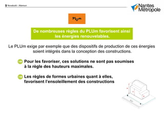 9 Novabuild - Atlansun
De nombreuses règles du PLUm favorisent ainsi
les énergies renouvelables.
Le PLUm exige par exemple que des dispositifs de production de ces énergies
soient intégrés dans la conception des constructions.
Pour les favoriser, ces solutions ne sont pas soumises
à la règle des hauteurs maximales.
Les règles de formes urbaines quant à elles,
favorisent l’ensoleillement des constructions
 