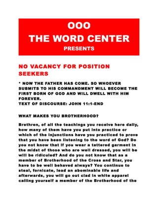 OOO 
THE WORD CENTER 
PRESENTS 
NO VACANCY FOR POSITION 
SEEKERS 
* NOW THE FATHER HAS COME. SO WHOEVER 
SUBMITS TO HIS COMMANDMENT WILL BECOME THE 
FIRST BORN OF GOD AND WILL DWELL WITH HIM 
FOREVER. 
TEXT OF DISCOURSE: JOHN 11:1-END 
WHAT MAKES YOU BROTHERHOOD? 
Brethren, of all the teachings you receive here daily, 
how many of them have you put into practice or 
which of the injunctions have you practiced to prove 
that you have been listening to the word of God? Do 
you not know that if you wear a tattered garment in 
the midst of those who are well dressed, you will be 
will be ridiculed? And do you not know that as a 
member of Brotherhood of the Cross and Star, you 
have to be well behaved always? You continue to 
steal, fornicate, lead an abominable life and 
afterwards, you will go out clad in white apparel 
calling yourself a member of the Brotherhood of the 
 