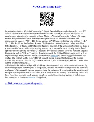 NOVA Case Study Essay
Introduction Northern Virginia Community College's Extended Learning Institute offers over 300
courses in over 50 disciplines to more than 9000 students. In 2015, NOVA was recognized for
excellence as a top digital community college. Northern Virginia Community College offers over
thirteen fully online certificates and associate degrees as well as a number of student and
administrative services ("Why ELI? Online learning at NOVA's extended learning institute (ELI),"
2015). The Social and Professional Science Division offers courses in person, online as well as
hybrid courses. The Social and Professional Sciences Division at the Alexandria Campus has made a
commitment to "create active and engaging learning experiences that meet industry standards and
optimize student learning outcomes" ("Social and professional sciences division: Northern Virginia
Community college," 2016). To support this commitment, the Political Science department will be
implementing a weekly Politics and Government audio podcast to further engage students in their
studies. The podcast will be required for all students taking courses that fall under the political
science specialization. Students may be taking classes in person and using he podcast ... Show more
content on Helpwriting.net ...
Additionally, the podcast will provide additional explanation and perspective on subject matter. By
interviewing subject matter experts in the podcast, students will be able to experience the real world
application of the material they are learning. Since the students will be submitting the questions and
then participating in discussion afterwards, it will promote active learning. Additionally, researchers
have found that instructor made podcast have been helpful in mitigating feelings of isolation and
less connected in distance education (Koppelman,
... Get more on HelpWriting.net ...
 