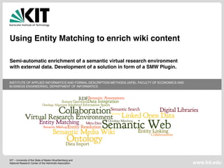 INSTITUTE OF APPLIED INFORMATICS AND FORMAL DESCRIPTION METHODS (AIFB), FACULTY OF ECONOMICS AND 
BUSINESS ENGINEERING, DEPARTMENT OF INFORMATICS 
KIT – University of the State of Baden-Wuerttemberg and 
National Research Center of the Helmholtz Association 
www.kit.edu 
Using Entity Matching to enrich wiki content 
Semi-automatic enrichment of a semantic virtual research environment 
with external data. Development of a solution in form of a SMW Plugin. 
 