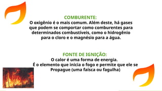 COMBURENTE:
O oxigênio é o mais comum. Além deste, há gases
que podem se comportar como comburentes para
determinados combustíveis, como o hidrogênio
para o cloro e o magnésio para a água.
FONTE DE IGNIÇÃO:
O calor é uma forma de energia.
É o elemento que inicia o fogo e permite que ele se
Propague (uma faísca ou fagulha)
 