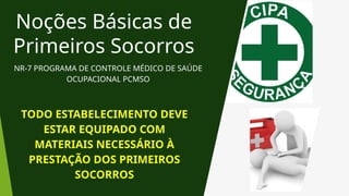 Noções Básicas de
Primeiros Socorros
NR-7 PROGRAMA DE CONTROLE MÉDICO DE SAÚDE
OCUPACIONAL PCMSO
TODO ESTABELECIMENTO DEVE
ESTAR EQUIPADO COM
MATERIAIS NECESSÁRIO À
PRESTAÇÃO DOS PRIMEIROS
SOCORROS
 