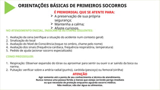 ORIENTAÇÕES BÁSICAS DE PRIMEIROS SOCORROS
É PRIMORDIAL QUE SE ATENTE PARA:
 A preservação de sua própria
segurança;
 Mantenha a calma;
 Afaste curiosos.
NO ATENDIMENTO INICIAL, INDICAM-SE AS ETAPAS SEGUINTES:
1. Avaliação da cena (verifique a situação do acidente num contexto geral)
2. Sinalização do local
3. Avaliação do Nível de Consciência (toque no ombro, chame pelo nome)
4. Avaliação dos sinais (frequência cardíaca, frequência respiratória, temperatura)
5. Pedido de ajuda (acionar socorro especializado)
COMO PROSSEGUIR:
1. Respiração: Observar expansão do tórax ou aproximar para sentir ou ouvir o ar saindo da boca ou
narina.
2. Pulsação: verificar sobre a artéria radial (punho), carótida (pescoço) ou femoral (virilha)
ATENÇÃO
Agir somente até o ponto de seu conhecimento e técnica de atendimento.
Nunca remova uma pessoa ferida a menos que esteja correndo perigo imediato
ou que necessite de proteção enquanto aguarda socorro médico;
Não medicar, não dar água ou alimentos.
 
