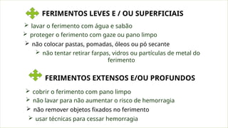 FERIMENTOS LEVES E / OU SUPERFICIAIS
 lavar o ferimento com água e sabão
 não colocar pastas, pomadas, óleos ou pó secante
 proteger o ferimento com gaze ou pano limpo
 não tentar retirar farpas, vidros ou partículas de metal do
ferimento
FERIMENTOS EXTENSOS E/OU PROFUNDOS
 cobrir o ferimento com pano limpo
 não remover objetos fixados no ferimento
 não lavar para não aumentar o risco de hemorragia
 usar técnicas para cessar hemorragia
 