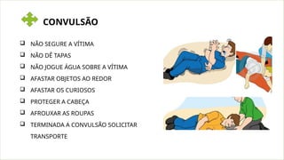 CONVULSÃO
 NÃO SEGURE A VÍTIMA
 NÃO DÊ TAPAS
 NÃO JOGUE ÁGUA SOBRE A VÍTIMA
 AFASTAR OBJETOS AO REDOR
 AFASTAR OS CURIOSOS
 PROTEGER A CABEÇA
 AFROUXAR AS ROUPAS
 TERMINADA A CONVULSÃO SOLICITAR
TRANSPORTE
 