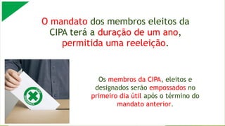O mandato dos membros eleitos da
CIPA terá a duração de um ano,
permitida uma reeleição.
Os membros da CIPA, eleitos e
designados serão empossados no
primeiro dia útil após o término do
mandato anterior.
 