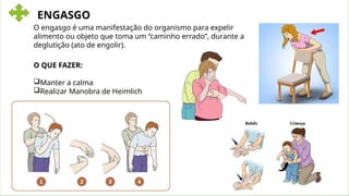 ENGASGO
O engasgo é uma manifestação do organismo para expelir
alimento ou objeto que toma um “caminho errado”, durante a
deglutição (ato de engolir).
O QUE FAZER:
Manter a calma
Realizar Manobra de Heimlich
 