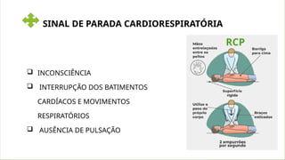 SINAL DE PARADA CARDIORESPIRATÓRIA
 INCONSCIÊNCIA
 INTERRUPÇÃO DOS BATIMENTOS
CARDÍACOS E MOVIMENTOS
RESPIRATÓRIOS
 AUSÊNCIA DE PULSAÇÃO
RCP
 