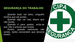 SEGURANÇA DO TRABALHO
Quando tudo vai bem, ninguém
lembra que ela existe.
Quando algo vai mal, dizem que
não existe.
Quando é para gastar, acha-se
que não é preciso que exista.
Porém, quando realmente não
existe, todos concordam que deveria
existir.
 