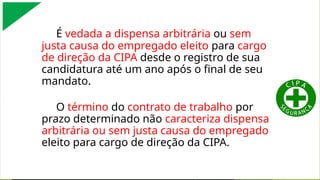 É vedada a dispensa arbitrária ou sem
justa causa do empregado eleito para cargo
de direção da CIPA desde o registro de sua
candidatura até um ano após o final de seu
mandato.
O término do contrato de trabalho por
prazo determinado não caracteriza dispensa
arbitrária ou sem justa causa do empregado
eleito para cargo de direção da CIPA.
 