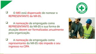  O MEI está dispensado de nomear o
REPRESENTANTE da NR-05.
 A nomeação de empregado como
REPRESENTANTE da NR-05 e sua forma de
atuação devem ser formalizadas anualmente
pela organização.
 A nomeação de empregado como
representante da NR-05 não impede o seu
ingresso na CIPA
 