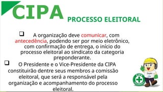  A organização deve comunicar, com
antecedência, podendo ser por meio eletrônico,
com confirmação de entrega, o início do
processo eleitoral ao sindicato da categoria
preponderante.
 O Presidente e o Vice-Presidente da CIPA
constituirão dentre seus membros a comissão
eleitoral, que será a responsável pela
organização e acompanhamento do processo
eleitoral.
CIPA PROCESSO ELEITORAL
 