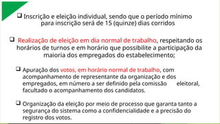  Inscrição e eleição individual, sendo que o período mínimo
para inscrição será de 15 (quinze) dias corridos
 Realização de eleição em dia normal de trabalho, respeitando os
horários de turnos e em horário que possibilite a participação da
maioria dos empregados do estabelecimento;
 Apuração dos votos, em horário normal de trabalho, com
acompanhamento de representante da organização e dos
empregados, em número a ser definido pela comissão eleitoral,
facultado o acompanhamento dos candidatos.
 Organização da eleição por meio de processo que garanta tanto a
segurança do sistema como a confidencialidade e a precisão do
registro dos votos.
 