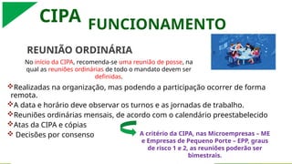 CIPA
REUNIÃO ORDINÁRIA
Realizadas na organização, mas podendo a participação ocorrer de forma
remota.
A data e horário deve observar os turnos e as jornadas de trabalho.
Reuniões ordinárias mensais, de acordo com o calendário preestabelecido
Atas da CIPA e cópias
 Decisões por consenso
FUNCIONAMENTO
No início da CIPA, recomenda-se uma reunião de posse, na
qual as reuniões ordinárias de todo o mandato devem ser
definidas.
A critério da CIPA, nas Microempresas – ME
e Empresas de Pequeno Porte – EPP, graus
de risco 1 e 2, as reuniões poderão ser
bimestrais.
 