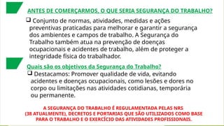 ANTES DE COMERÇARMOS, O QUE SERIA SEGURANÇA DO TRABALHO?
 Conjunto de normas, atividades, medidas e ações
preventivas praticadas para melhorar e garantir a segurança
dos ambientes e campos de trabalho. A Segurança do
Trabalho também atua na prevenção de doenças
ocupacionais e acidentes de trabalho, além de proteger a
integridade física do trabalhador.
A SEGURANÇA DO TRABALHO É REGULAMENTADA PELAS NRS
(38 ATUALMENTE), DECRETOS E PORTARIAS QUE SÃO UTILIZADOS COMO BASE
PARA O TRABALHO E O EXERCÍCIO DAS ATIVIDADES PROFISSIONAIS.
Quais são os objetivos da Segurança do Trabalho?
 Destacamos: Promover qualidade de vida, evitando
acidentes e doenças ocupacionais, como lesões e dores no
corpo ou limitações nas atividades cotidianas, temporária
ou permanente.
 