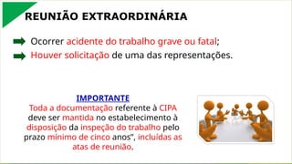 REUNIÃO EXTRAORDINÁRIA
Ocorrer acidente do trabalho grave ou fatal;
Houver solicitação de uma das representações.
IMPORTANTE
Toda a documentação referente à CIPA
deve ser mantida no estabelecimento à
disposição da inspeção do trabalho pelo
prazo mínimo de cinco anos”, incluídas as
atas de reunião.
 