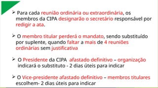  Para cada reunião ordinária ou extraordinária, os
membros da CIPA designarão o secretário responsável por
redigir a ata.
 O membro titular perderá o mandato, sendo substituído
por suplente, quando faltar a mais de 4 reuniões
ordinárias sem justificativa
 O Presidente da CIPA afastado definitivo – organização
indicará o substituto - 2 dias úteis para indicar
 O Vice-presidente afastado definitivo – membros titulares
escolhem- 2 dias úteis para indicar
 